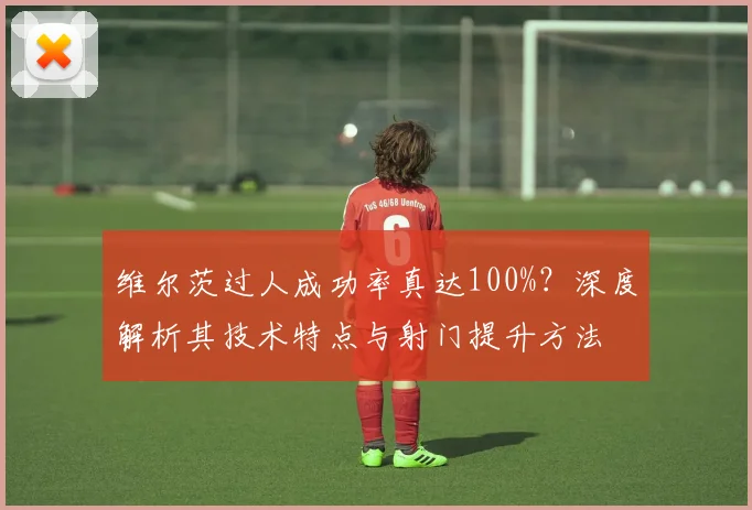 维尔茨过人成功率真达100%?深度解析其技术特点与射门提升方法