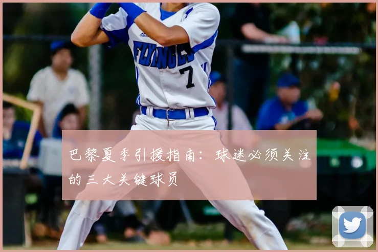 巴黎夏季引援指南:球迷必须关注的三大关键球员