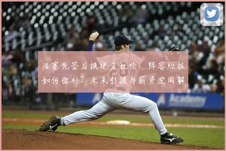 活塞先签后换送走杜伦，阵容短板如何弥补？未来引援与薪资空间解析