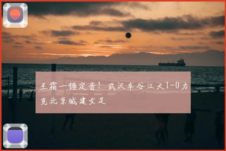 王霜一锤定音!武汉车谷江大1-0力克北京城建女足