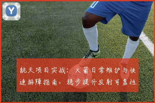 航天项目实战:火箭日常维护与快速排障指南,稳步提升发射可靠性