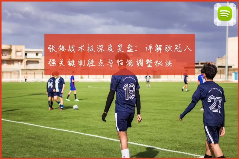 张路战术板深度复盘:详解欧冠八强关键制胜点与临场调整秘诀