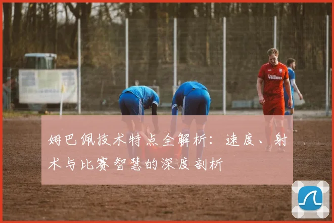 姆巴佩技术特点全解析:速度、射术与比赛智慧的深度剖析