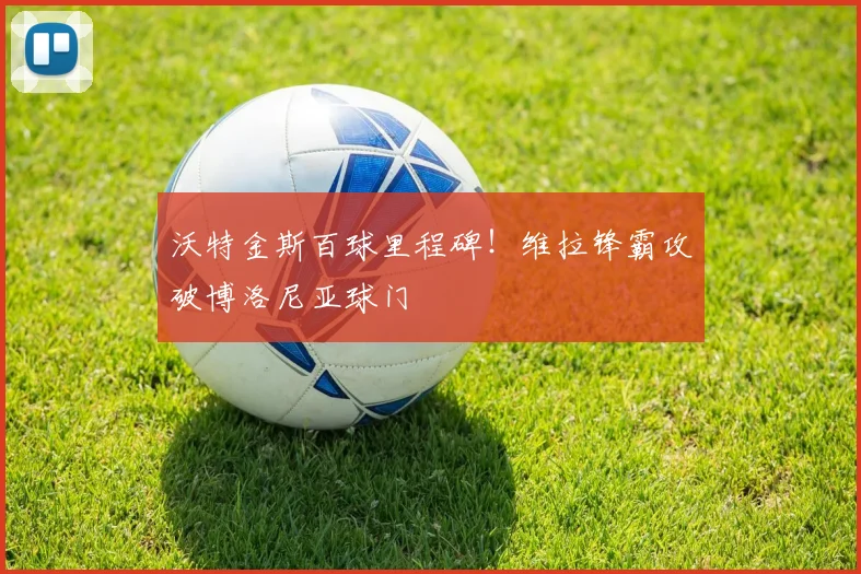 沃特金斯百球里程碑!维拉锋霸攻破博洛尼亚球门