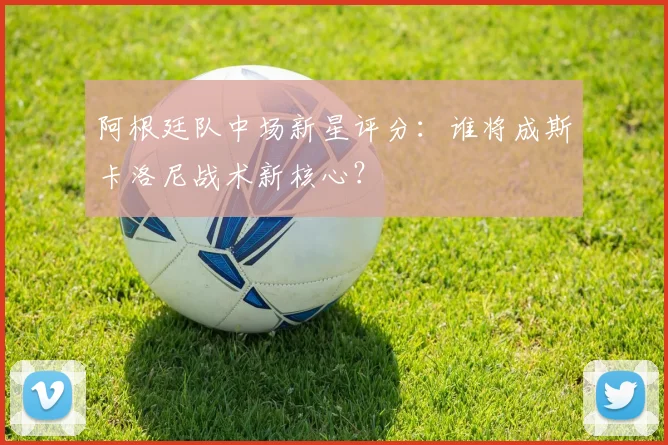 阿根廷队中场新星评分：谁将成斯卡洛尼战术新核心？