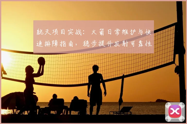 航天项目实战：火箭日常维护与快速排障指南，稳步提升发射可靠性