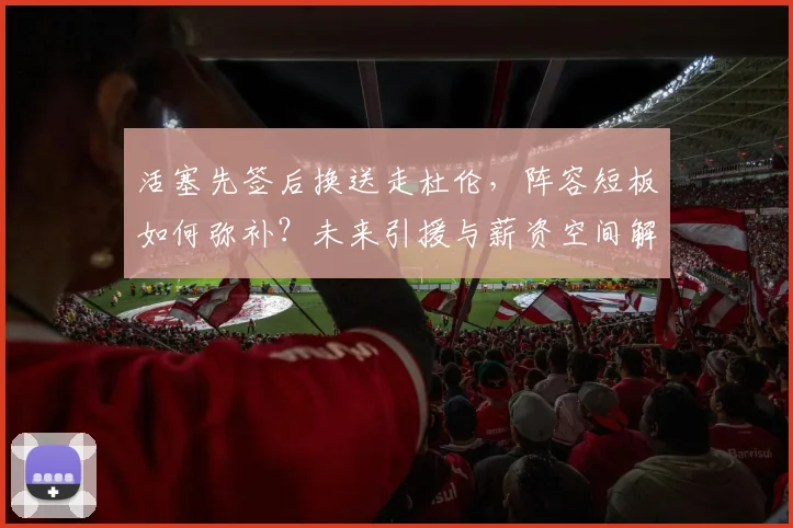 活塞先签后换送走杜伦,阵容短板如何弥补?未来引援与薪资空间解析
