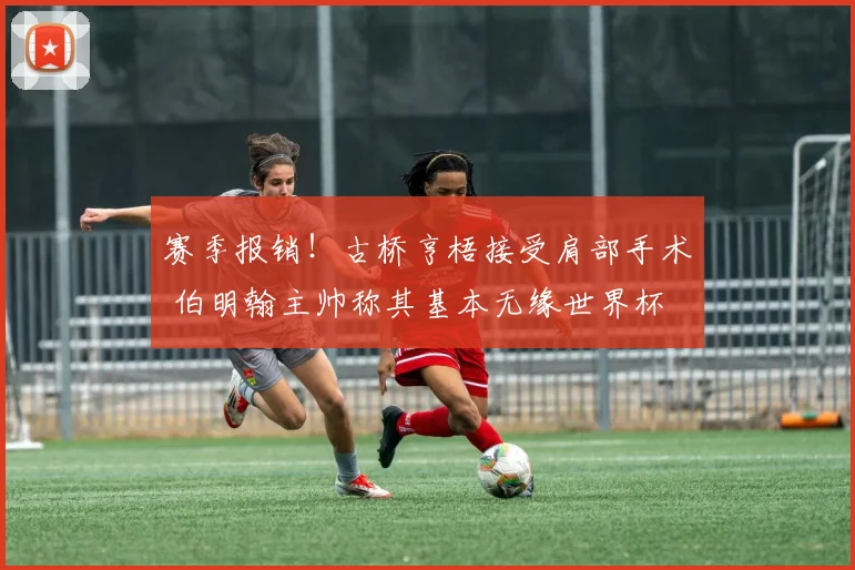 赛季报销！古桥亨梧接受肩部手术 伯明翰主帅称其基本无缘世界杯
